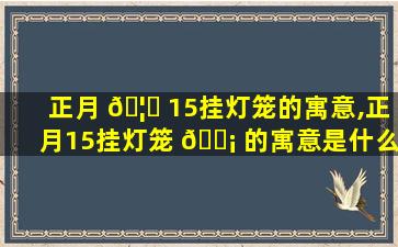 正月 🦍 15挂灯笼的寓意,正月15挂灯笼 🐡 的寓意是什么